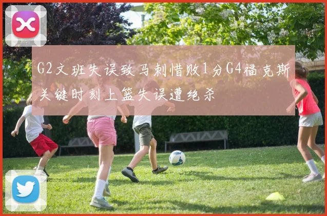 G2文班失误致马刺惜败1分G4福克斯关键时刻上篮失误遭绝杀