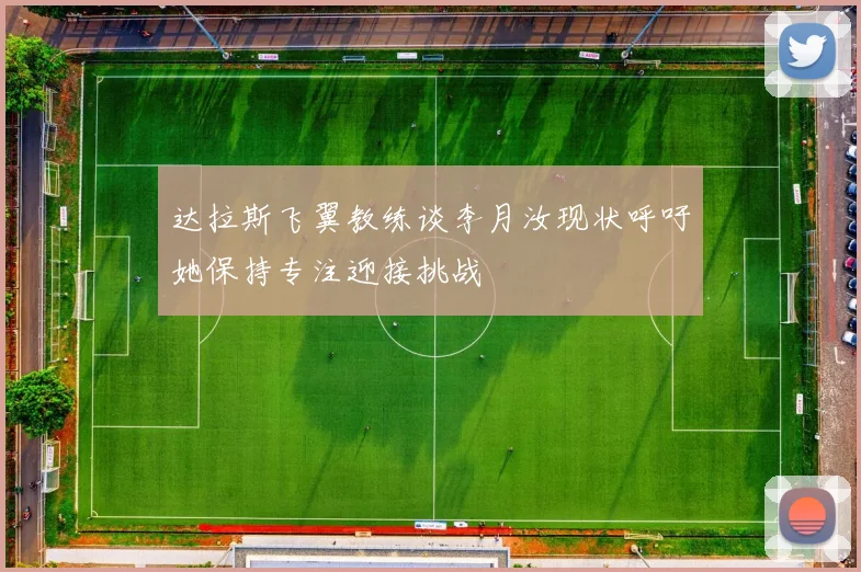 达拉斯飞翼教练谈李月汝现状呼吁她保持专注迎接挑战