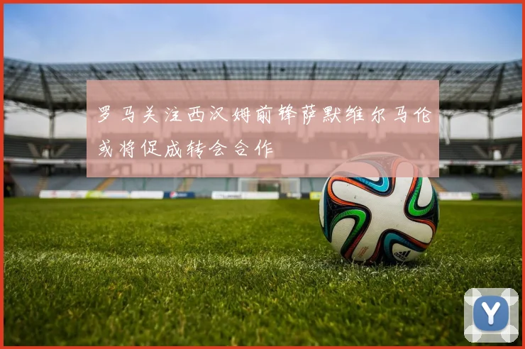 罗马关注西汉姆前锋萨默维尔马伦或将促成转会合作