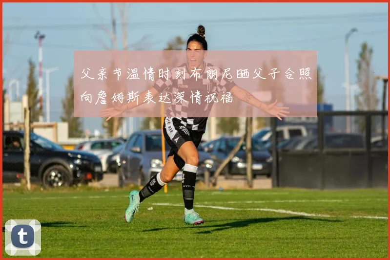 父亲节温情时刻布朗尼晒父子合照向詹姆斯表达深情祝福
