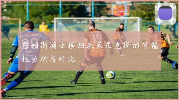 詹姆斯骑士横扫未来尼克斯的可能性分析与对比
