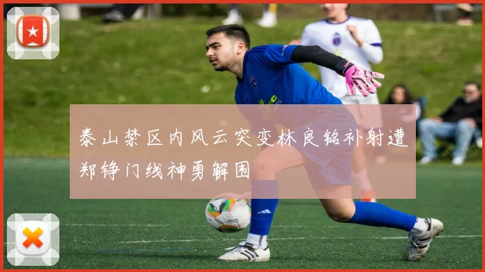 泰山禁区内风云突变林良铭补射遭郑铮门线神勇解围