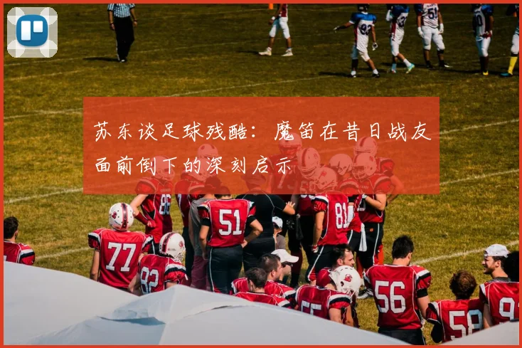 苏东谈足球残酷：魔笛在昔日战友面前倒下的深刻启示