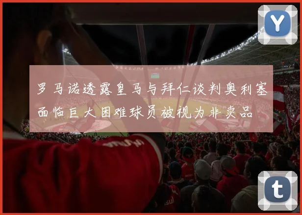 罗马诺透露皇马与拜仁谈判奥利塞面临巨大困难球员被视为非卖品