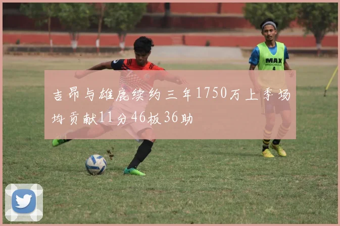 吉昂与雄鹿续约三年1750万上季场均贡献11分46板36助
