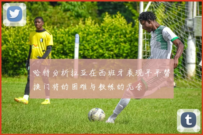 哈特分析拉亚在西班牙表现平平替换门将的困难与教练的无奈