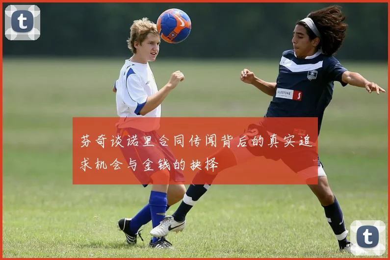 芬奇谈诺里合同传闻背后的真实追求机会与金钱的抉择