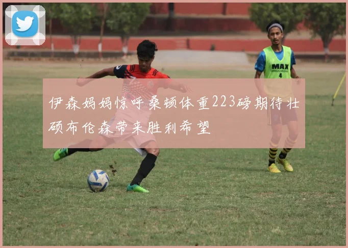 伊森妈妈惊呼桑顿体重223磅期待壮硕布伦森带来胜利希望
