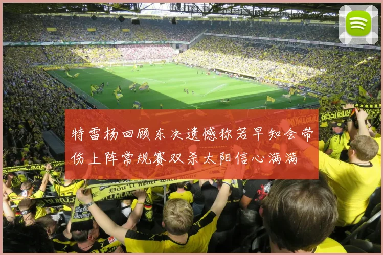 特雷杨回顾东决遗憾称若早知会带伤上阵常规赛双杀太阳信心满满