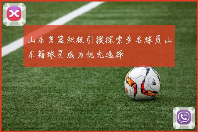 山东男篮积极引援探索多名球员山东籍球员成为优先选择