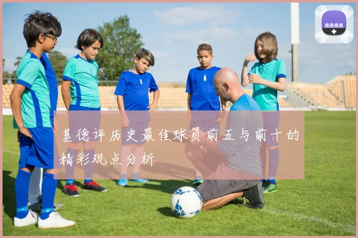 基德评历史最佳球员前五与前十的精彩观点分析