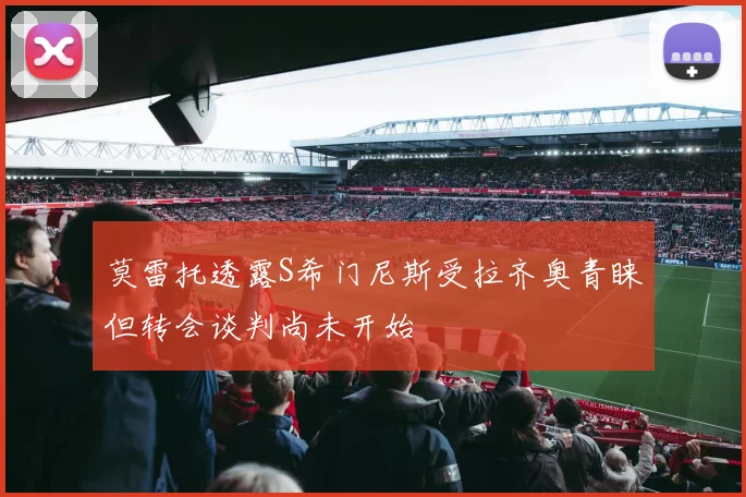 莫雷托透露S希门尼斯受拉齐奥青睐但转会谈判尚未开始