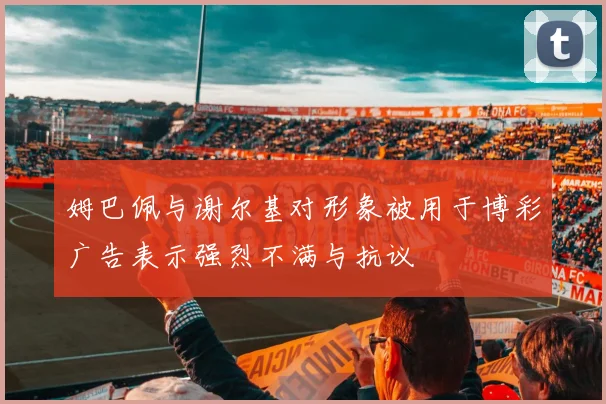 姆巴佩与谢尔基对形象被用于博彩广告表示强烈不满与抗议