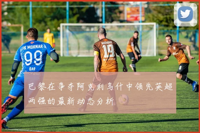 巴黎在争夺阿克利乌什中领先英超两强的最新动态分析