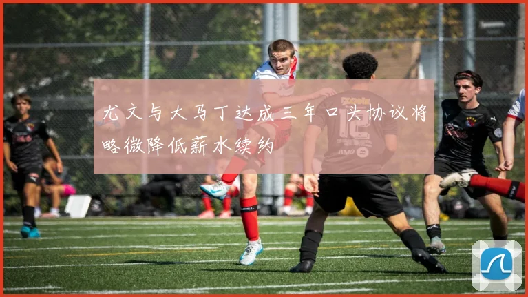 尤文与大马丁达成三年口头协议将略微降低薪水续约