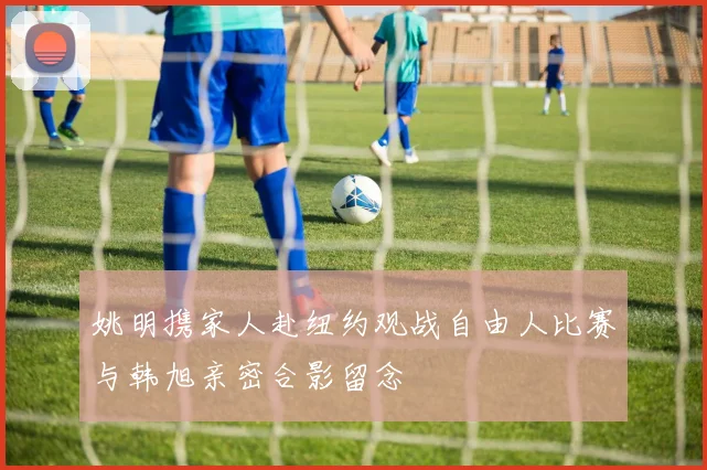姚明携家人赴纽约观战自由人比赛与韩旭亲密合影留念