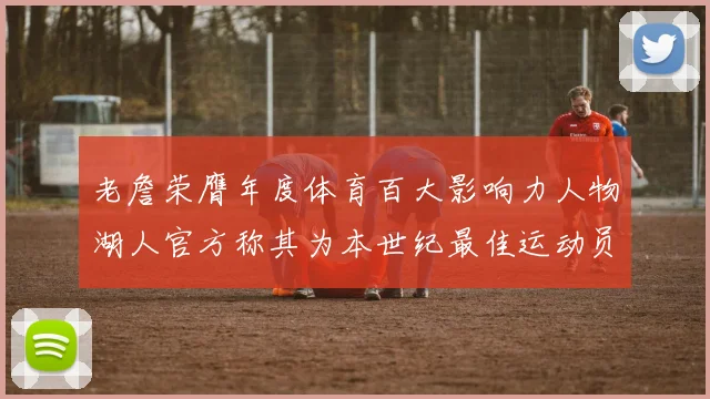老詹荣膺年度体育百大影响力人物湖人官方称其为本世纪最佳运动员
